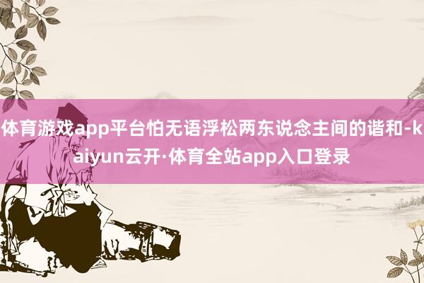 体育游戏app平台怕无语浮松两东说念主间的谐和-kaiyun云开·体育全站app入口登录