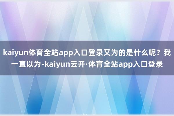 kaiyun体育全站app入口登录又为的是什么呢？我一直以为-kaiyun云开·体育全站app入口登录