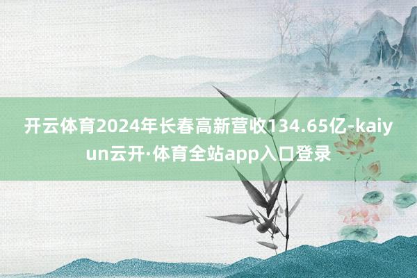 开云体育2024年长春高新营收134.65亿-kaiyun云开·体育全站app入口登录