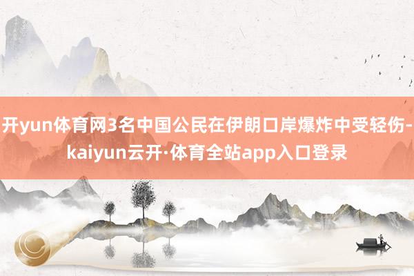 开yun体育网3名中国公民在伊朗口岸爆炸中受轻伤-kaiyun云开·体育全站app入口登录