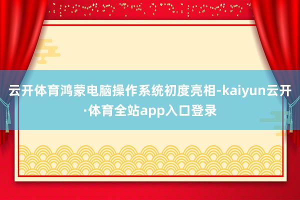 云开体育鸿蒙电脑操作系统初度亮相-kaiyun云开·体育全站app入口登录