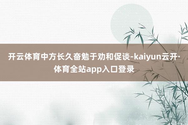 开云体育中方长久奋勉于劝和促谈-kaiyun云开·体育全站app入口登录