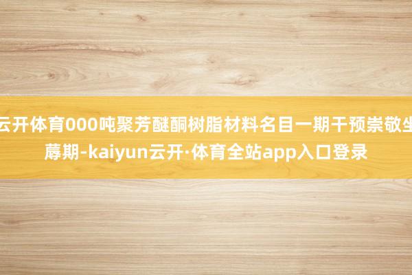 云开体育000吨聚芳醚酮树脂材料名目一期干预崇敬坐蓐期-kaiyun云开·体育全站app入口登录