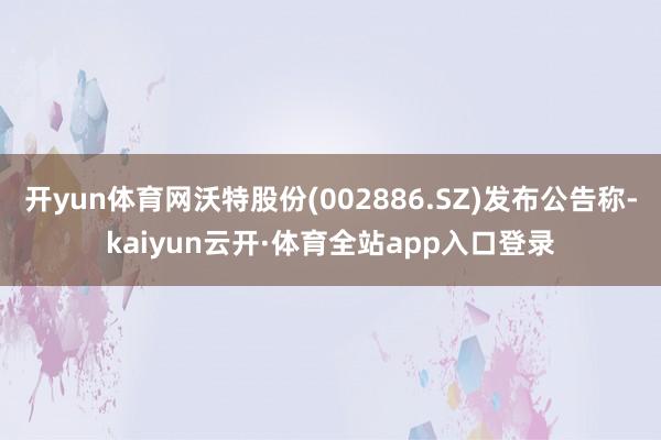 开yun体育网沃特股份(002886.SZ)发布公告称-kaiyun云开·体育全站app入口登录