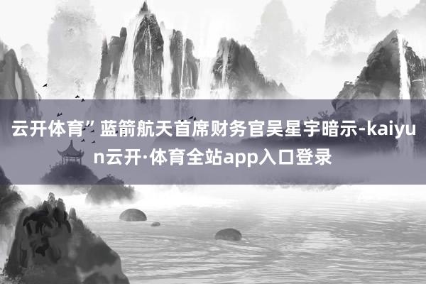 云开体育”蓝箭航天首席财务官吴星宇暗示-kaiyun云开·体育全站app入口登录