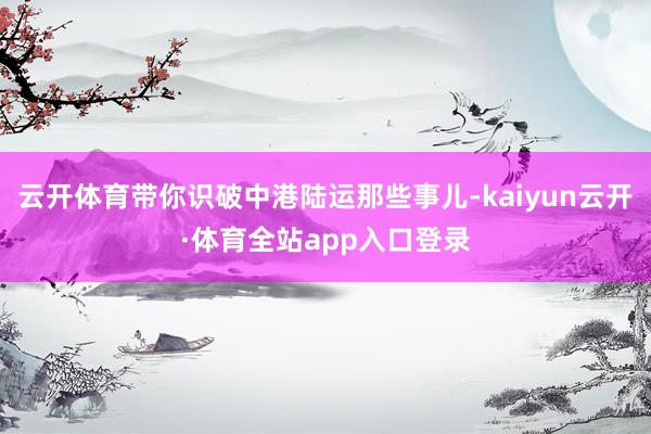 云开体育带你识破中港陆运那些事儿-kaiyun云开·体育全站app入口登录