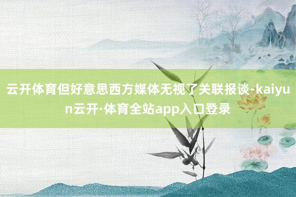 云开体育但好意思西方媒体无视了关联报谈-kaiyun云开·体育全站app入口登录