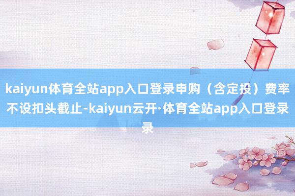 kaiyun体育全站app入口登录申购（含定投）费率不设扣头截止-kaiyun云开·体育全站app入口登录