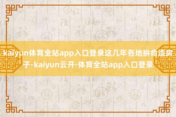 kaiyun体育全站app入口登录这几年各地拚命造房子-kaiyun云开·体育全站app入口登录
