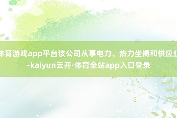 体育游戏app平台该公司从事电力、热力坐褥和供应业-kaiyun云开·体育全站app入口登录