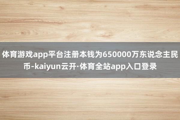 体育游戏app平台注册本钱为650000万东说念主民币-kaiyun云开·体育全站app入口登录