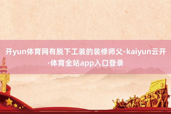开yun体育网有脱下工装的装修师父-kaiyun云开·体育全站app入口登录