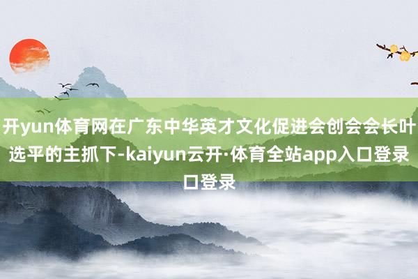 开yun体育网在广东中华英才文化促进会创会会长叶选平的主抓下-kaiyun云开·体育全站app入口登录