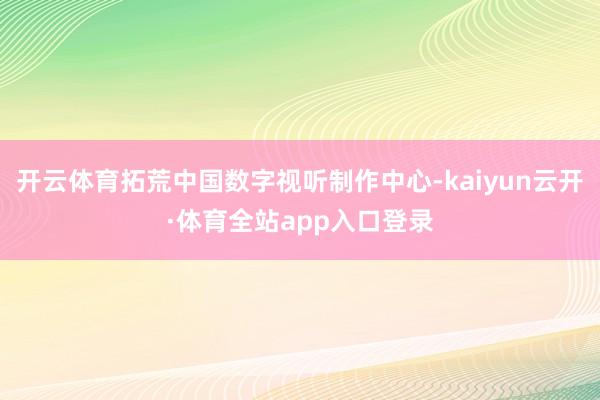 开云体育拓荒中国数字视听制作中心-kaiyun云开·体育全站app入口登录