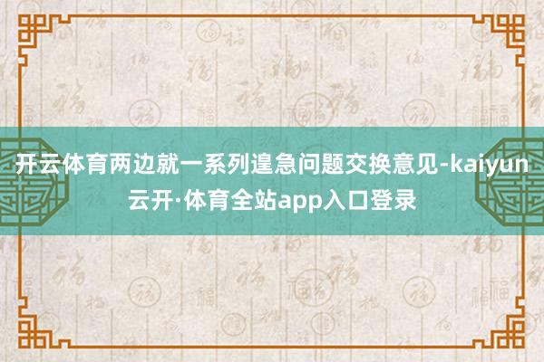 开云体育两边就一系列遑急问题交换意见-kaiyun云开·体育全站app入口登录