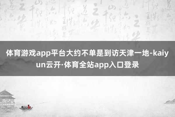 体育游戏app平台大约不单是到访天津一地-kaiyun云开·体育全站app入口登录