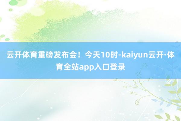 云开体育重磅发布会！今天10时-kaiyun云开·体育全站app入口登录