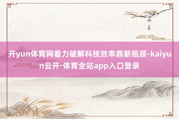 开yun体育网着力破解科技效率鼎新瓶颈-kaiyun云开·体育全站app入口登录