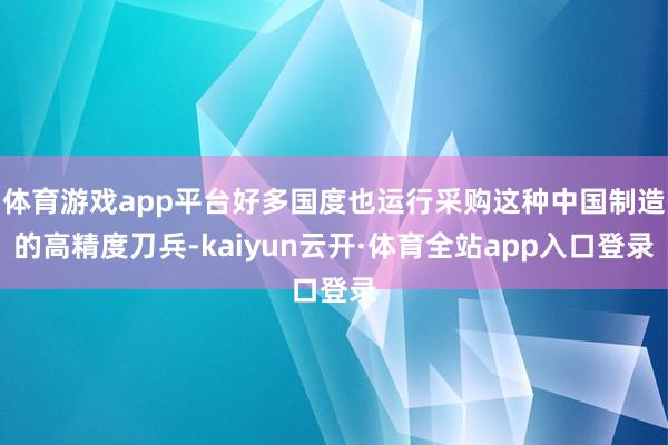 体育游戏app平台好多国度也运行采购这种中国制造的高精度刀兵-kaiyun云开·体育全站app入口登录