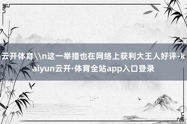 云开体育\n这一举措也在网络上获利大王人好评-kaiyun云开·体育全站app入口登录