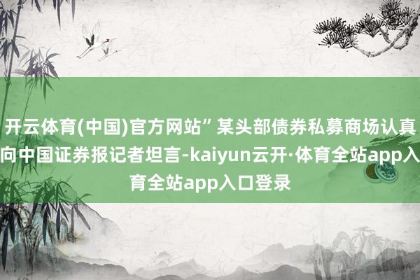 开云体育(中国)官方网站”某头部债券私募商场认真东谈主向中国证券报记者坦言-kaiyun云开·体育全站app入口登录