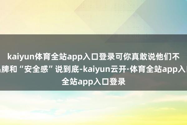kaiyun体育全站app入口登录可你真敢说他们不值？品牌和“安全感”说到底-kaiyun云开·体育全站app入口登录