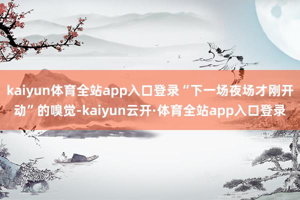 kaiyun体育全站app入口登录“下一场夜场才刚开动”的嗅觉-kaiyun云开·体育全站app入口登录