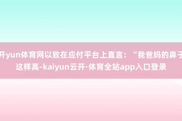 开yun体育网以致在应付平台上直言：“我爸妈的鼻子这样高-kaiyun云开·体育全站app入口登录