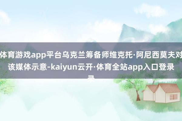 体育游戏app平台乌克兰筹备师维克托·阿尼西莫夫对该媒体示意-kaiyun云开·体育全站app入口登录