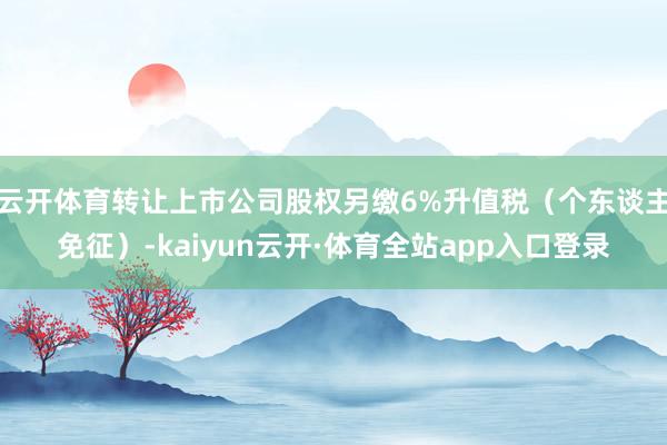 云开体育转让上市公司股权另缴6%升值税（个东谈主免征）-kaiyun云开·体育全站app入口登录