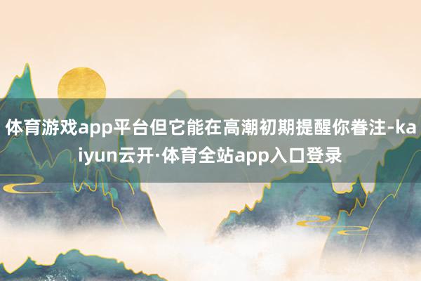 体育游戏app平台但它能在高潮初期提醒你眷注-kaiyun云开·体育全站app入口登录