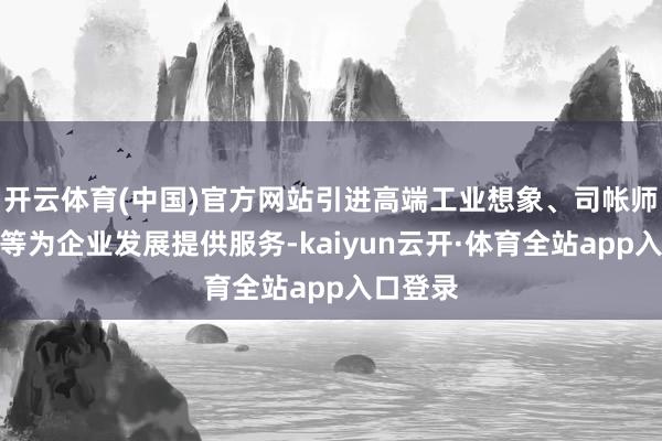 开云体育(中国)官方网站引进高端工业想象、司帐师事务所等为企业发展提供服务-kaiyun云开·体育全站app入口登录
