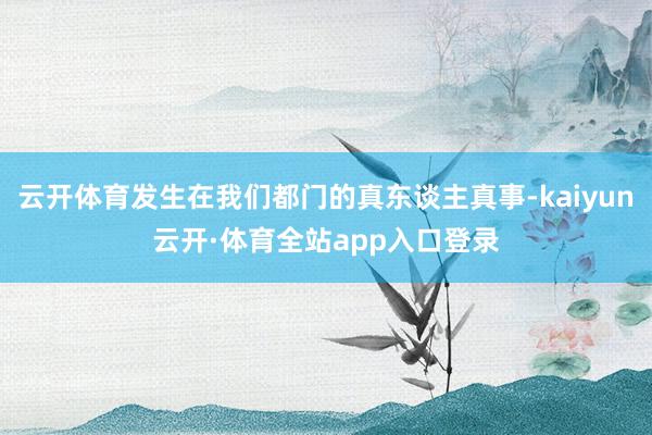 云开体育发生在我们都门的真东谈主真事-kaiyun云开·体育全站app入口登录