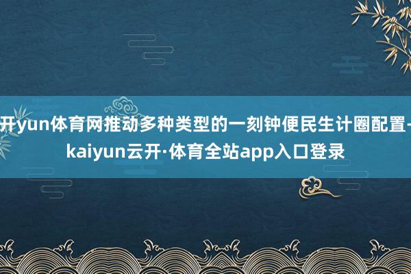 开yun体育网推动多种类型的一刻钟便民生计圈配置-kaiyun云开·体育全站app入口登录