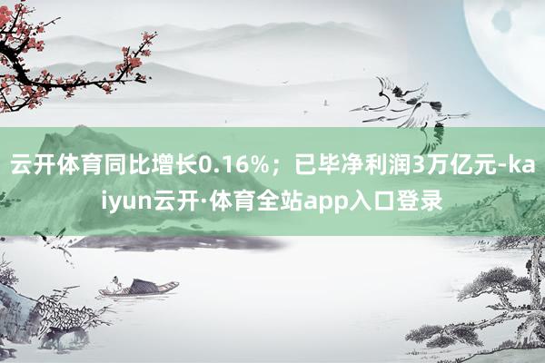 云开体育同比增长0.16%;已毕净利润3万亿元-kaiyun云开·体育全站app入口登录