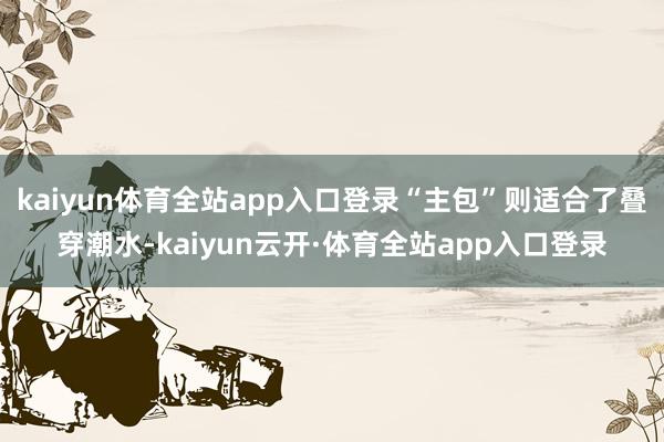 kaiyun体育全站app入口登录“主包”则适合了叠穿潮水-kaiyun云开·体育全站app入口登录
