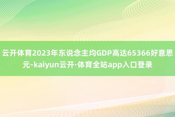 云开体育2023年东说念主均GDP高达65366好意思元-kaiyun云开·体育全站app入口登录