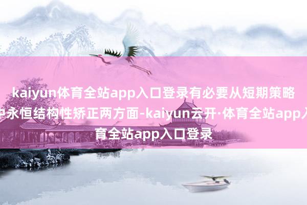 kaiyun体育全站app入口登录有必要从短期策略嘱托和中永恒结构性矫正两方面-kaiyun云开·体育全站app入口登录
