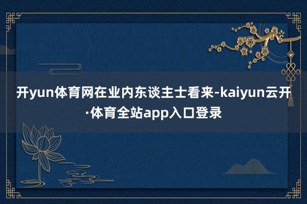 开yun体育网 在业内东谈主士看来-kaiyun云开·体育全站app入口登录