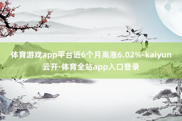体育游戏app平台近6个月高涨6.02%-kaiyun云开·体育全站app入口登录