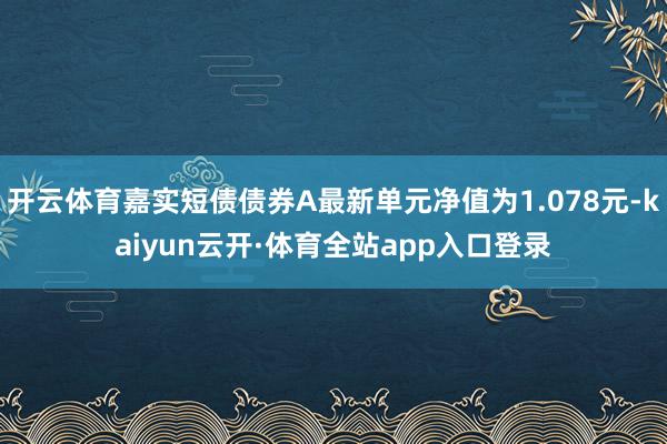 开云体育嘉实短债债券A最新单元净值为1.078元-kaiyun云开·体育全站app入口登录