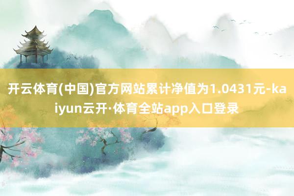 开云体育(中国)官方网站累计净值为1.0431元-kaiyun云开·体育全站app入口登录