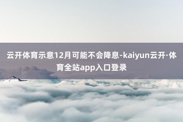 云开体育示意12月可能不会降息-kaiyun云开·体育全站app入口登录