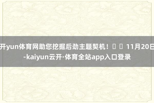 开yun体育网助您挖掘后劲主题契机! 11月20日-kaiyun云开·体育全站app入口登录