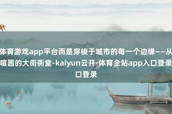体育游戏app平台而是穿梭于城市的每一个边缘——从喧嚣的大街衖堂-kaiyun云开·体育全站app入口登录