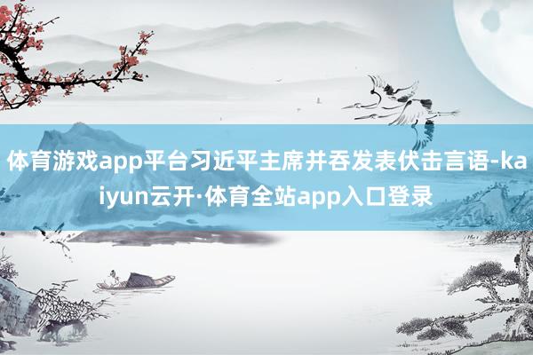 体育游戏app平台习近平主席并吞发表伏击言语-kaiyun云开·体育全站app入口登录