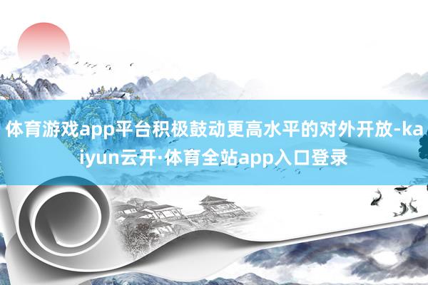 体育游戏app平台积极鼓动更高水平的对外开放-kaiyun云开·体育全站app入口登录