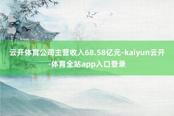 云开体育公司主营收入68.58亿元-kaiyun云开·体育全站app入口登录