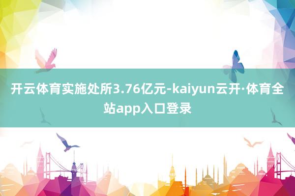 开云体育实施处所3.76亿元-kaiyun云开·体育全站app入口登录