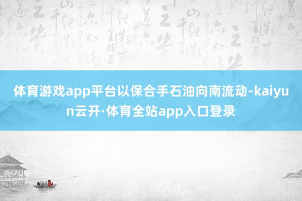 体育游戏app平台以保合手石油向南流动-kaiyun云开·体育全站app入口登录